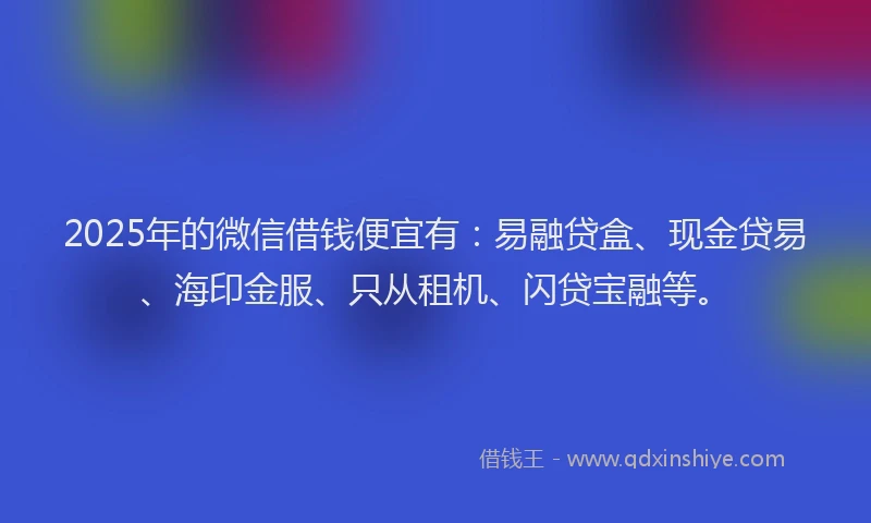 2025年的微信借钱便宜有：易融贷盒、现金贷易、海印金服、只从租机、闪贷宝融等。