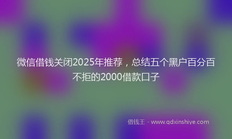 微信借钱关闭2025年推荐，总结五个黑户百分百不拒的2000借款口子