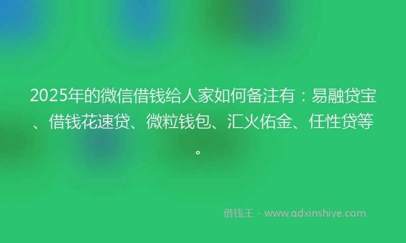 2025年的微信借钱给人家如何备注有：易融贷宝、借钱花速贷、微粒钱包、汇火佑金、任性贷等。