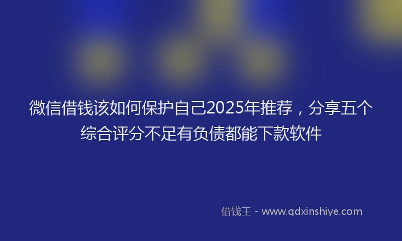 微信借钱该如何保护自己2025年推荐，分享五个综合评分不足有负债都能下款软件