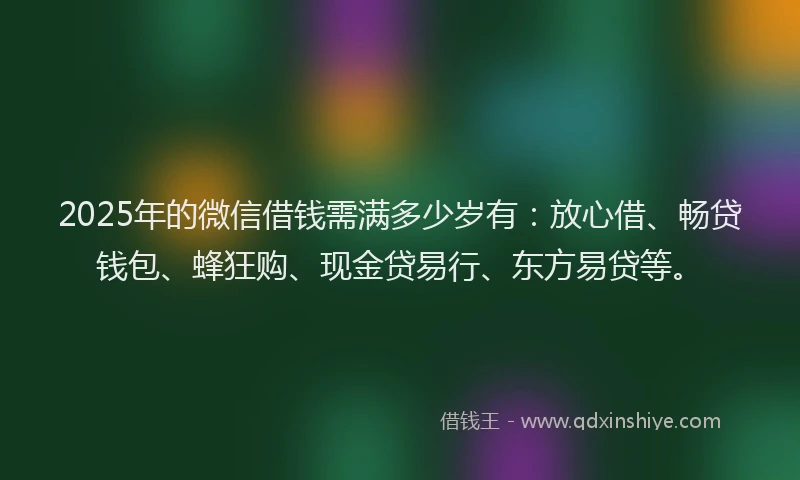 2025年的微信借钱需满多少岁有：放心借、畅贷钱包、蜂狂购、现金贷易行、东方易贷等。