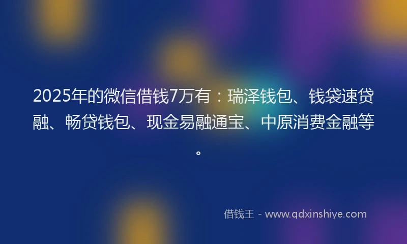2025年的微信借钱7万有：瑞泽钱包、钱袋速贷融、畅贷钱包、现金易融通宝、中原消费金融等。