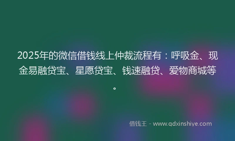 2025年的微信借钱线上仲裁流程有：呼吸金、现金易融贷宝、星愿贷宝、钱速融贷、爱物商城等。