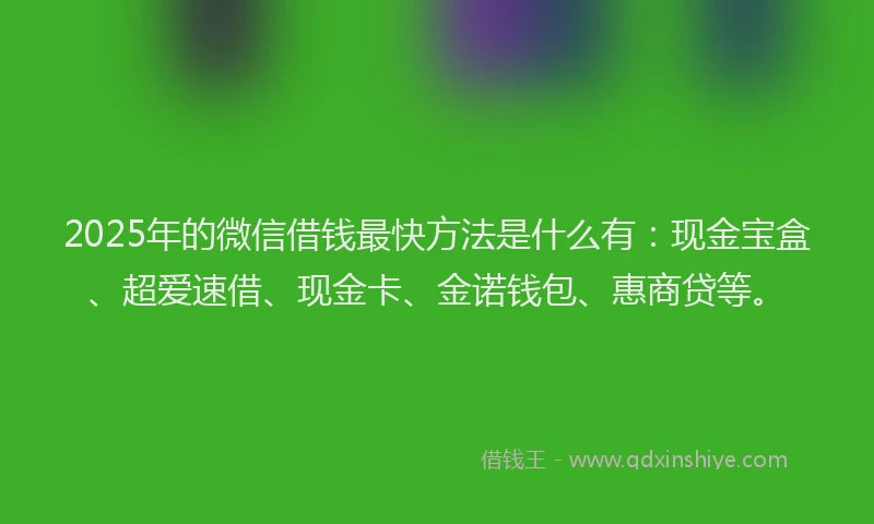 2025年的微信借钱最快方法是什么有：现金宝盒、超爱速借、现金卡、金诺钱包、惠商贷等。