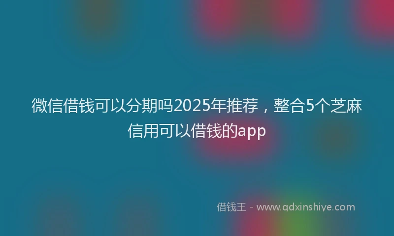 微信借钱可以分期吗2025年推荐，整合5个芝麻信用可以借钱的app