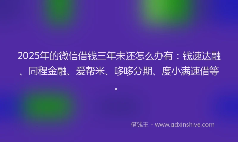 2025年的微信借钱三年未还怎么办有：钱速达融、同程金融、爱帮米、哆哆分期、度小满速借等。
