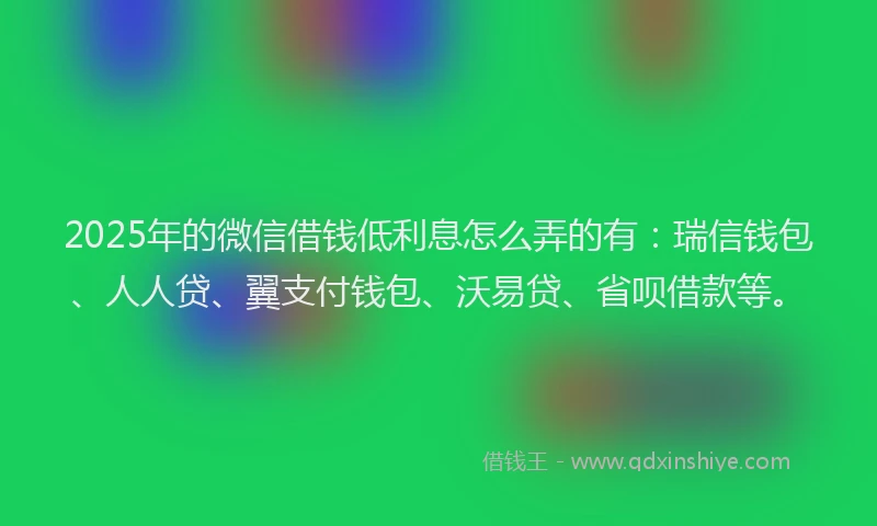 2025年的微信借钱低利息怎么弄的有：瑞信钱包、人人贷、翼支付钱包、沃易贷、省呗借款等。