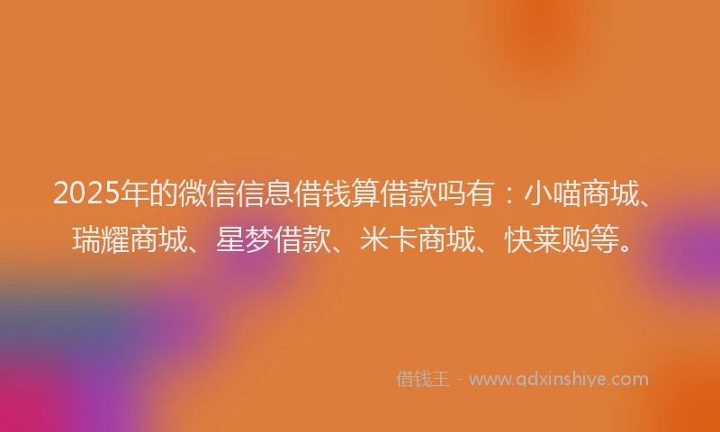 2025年的微信信息借钱算借款吗有：小喵商城、瑞耀商城、星梦借款、米卡商城、快莱购等。