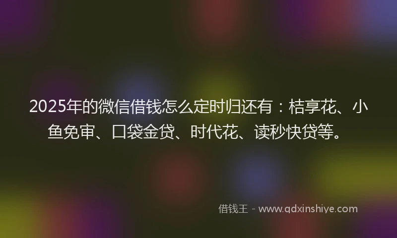 2025年的微信借钱怎么定时归还有：桔享花、小鱼免审、口袋金贷、时代花、读秒快贷等。
