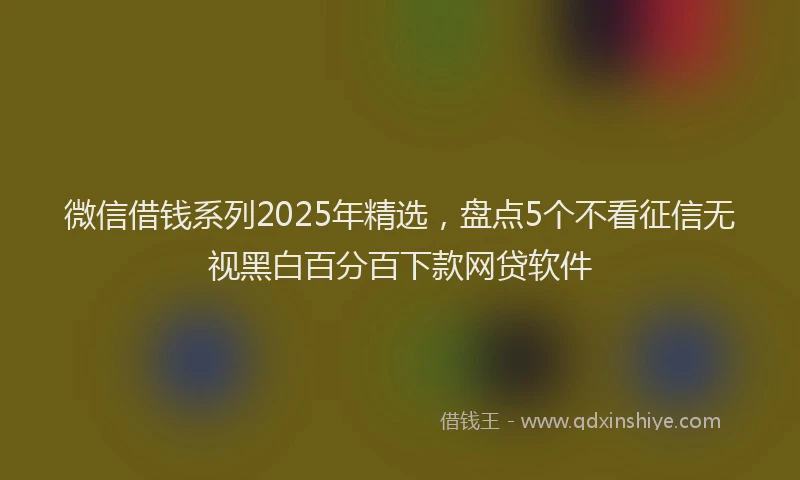 微信借钱系列2025年精选，盘点5个不看征信无视黑白百分百下款网贷软件