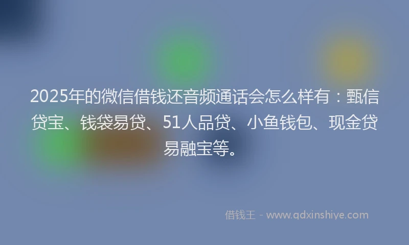 2025年的微信借钱还音频通话会怎么样有：甄信贷宝、钱袋易贷、51人品贷、小鱼钱包、现金贷易融宝等。