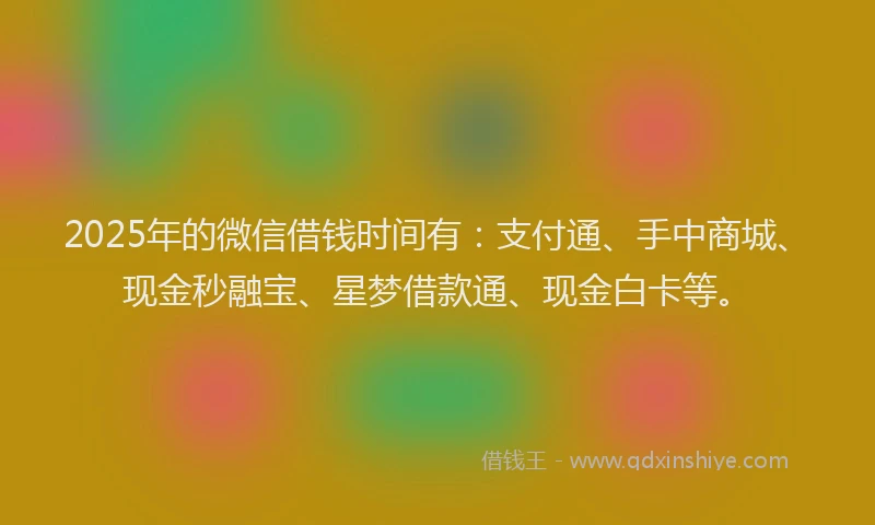 2025年的微信借钱时间有：支付通、手中商城、现金秒融宝、星梦借款通、现金白卡等。