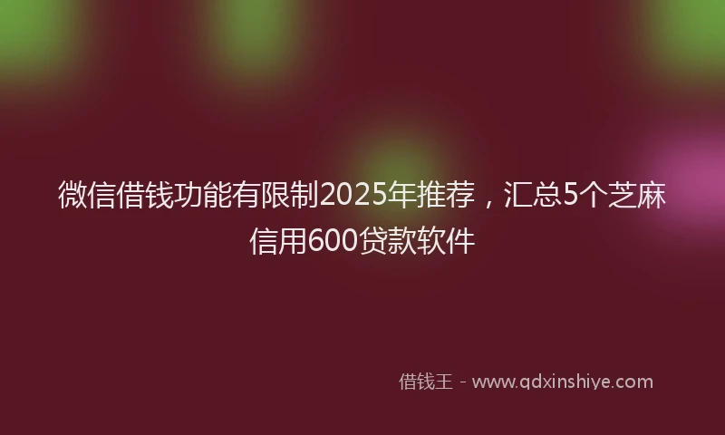 微信借钱功能有限制2025年推荐，汇总5个芝麻信用600贷款软件