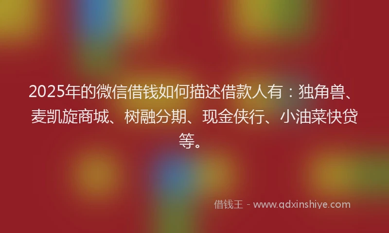 2025年的微信借钱如何描述借款人有：独角兽、麦凯旋商城、树融分期、现金侠行、小油菜快贷等。