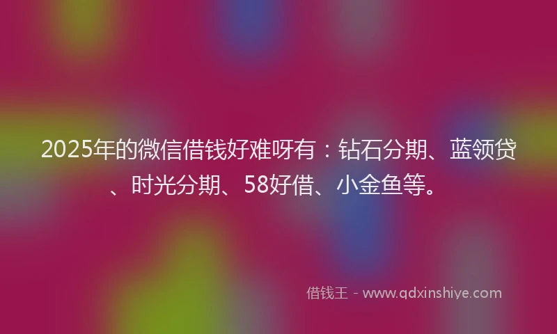 2025年的微信借钱好难呀有：钻石分期、蓝领贷、时光分期、58好借、小金鱼等。