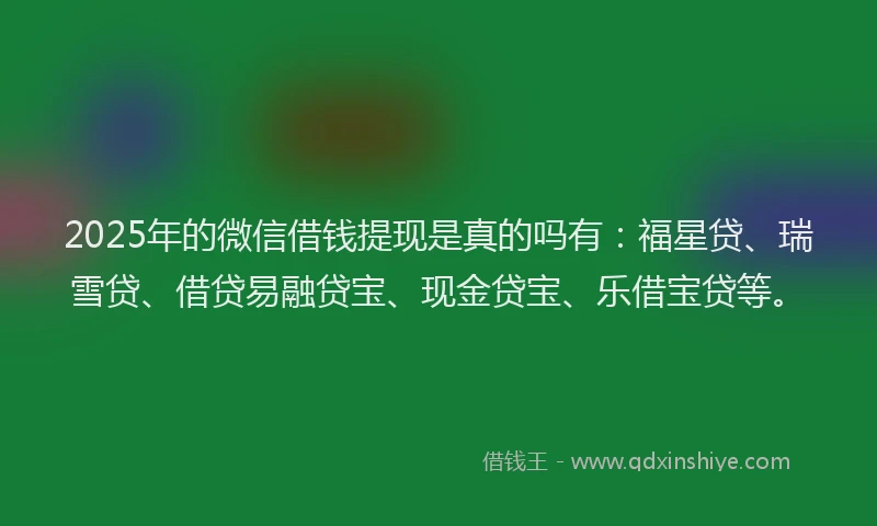 2025年的微信借钱提现是真的吗有：福星贷、瑞雪贷、借贷易融贷宝、现金贷宝、乐借宝贷等。