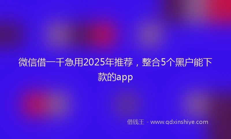 微信借一千急用2025年推荐，整合5个黑户能下款的app