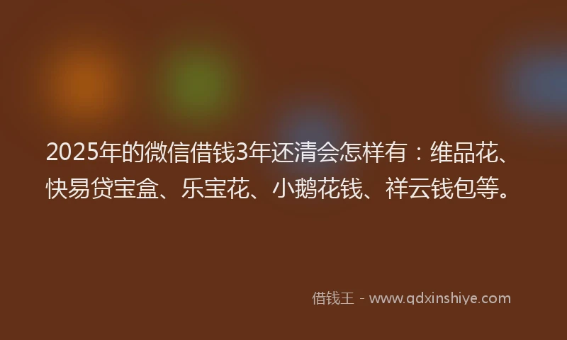 2025年的微信借钱3年还清会怎样有：维品花、快易贷宝盒、乐宝花、小鹅花钱、祥云钱包等。