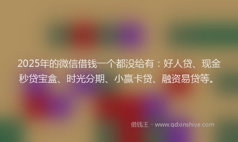 2025年的微信借钱一个都没给有：好人贷、现金秒贷宝盒、时光分期、小赢卡贷、融资易贷等。