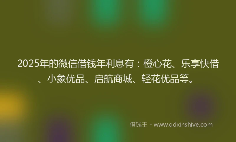 2025年的微信借钱年利息有：橙心花、乐享快借、小象优品、启航商城、轻花优品等。