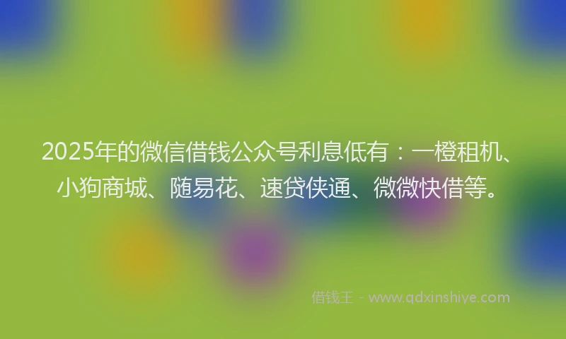 2025年的微信借钱公众号利息低有：一橙租机、小狗商城、随易花、速贷侠通、微微快借等。