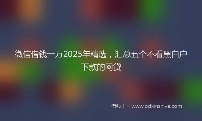 微信借钱一万2025年精选，汇总五个不看黑白户下款的网贷