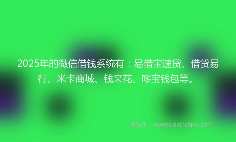 2025年的微信借钱系统有：易借宝速贷、借贷易行、米卡商城、钱来花、哆宝钱包等。