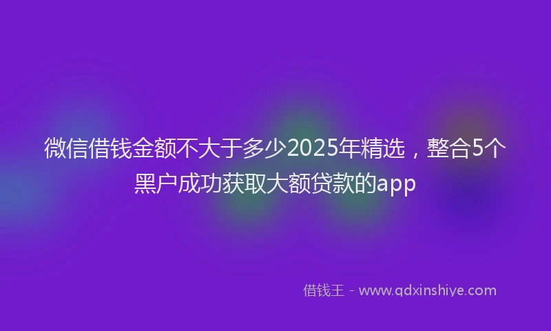 微信借钱金额不大于多少2025年精选，整合5个黑户成功获取大额贷款的app