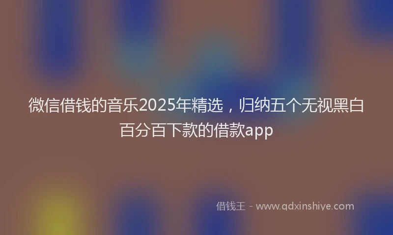 微信借钱的音乐2025年精选，归纳五个无视黑白百分百下款的借款app