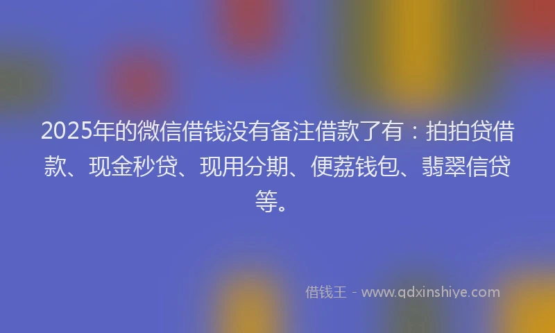 2025年的微信借钱没有备注借款了有：拍拍贷借款、现金秒贷、现用分期、便荔钱包、翡翠信贷等。
