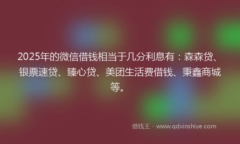 2025年的微信借钱相当于几分利息有：森森贷、银票速贷、臻心贷、美团生活费借钱、秉鑫商城等。