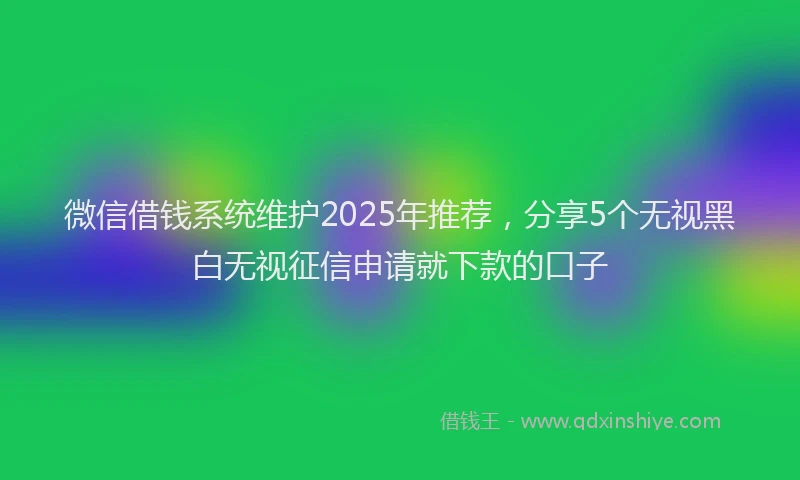微信借钱系统维护2025年推荐，分享5个无视黑白无视征信申请就下款的口子