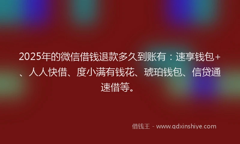 2025年的微信借钱退款多久到账有：速享钱包+、人人快借、度小满有钱花、琥珀钱包、信贷通速借等。