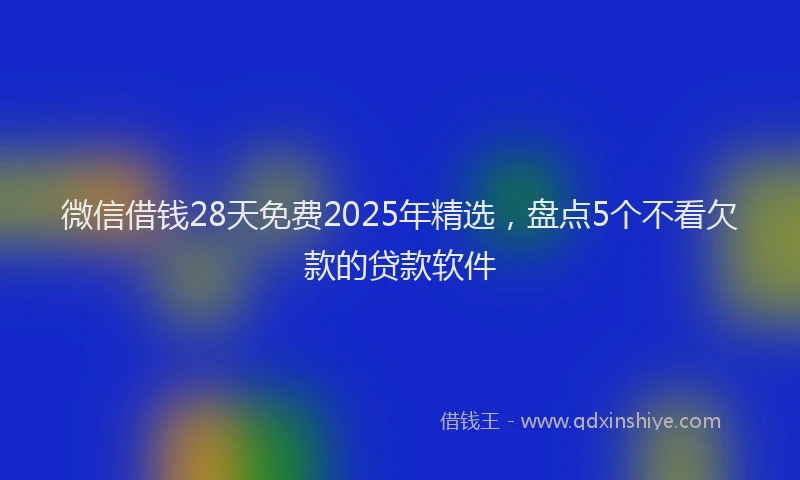 微信借钱28天免费2025年精选，盘点5个不看欠款的贷款软件