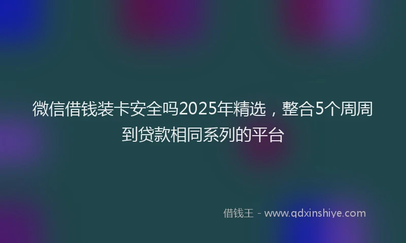 微信借钱装卡安全吗2025年精选，整合5个周周到贷款相同系列的平台