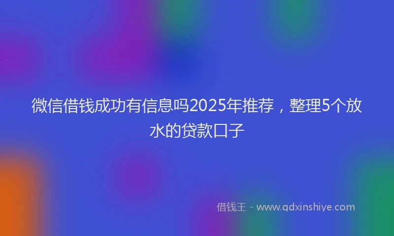 微信借钱成功有信息吗2025年推荐，整理5个放水的贷款口子