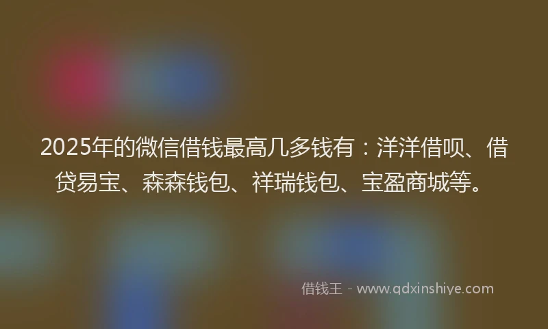 2025年的微信借钱最高几多钱有：洋洋借呗、借贷易宝、森森钱包、祥瑞钱包、宝盈商城等。