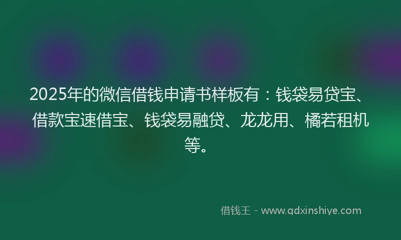 2025年的微信借钱申请书样板有：钱袋易贷宝、借款宝速借宝、钱袋易融贷、龙龙用、橘若租机等。