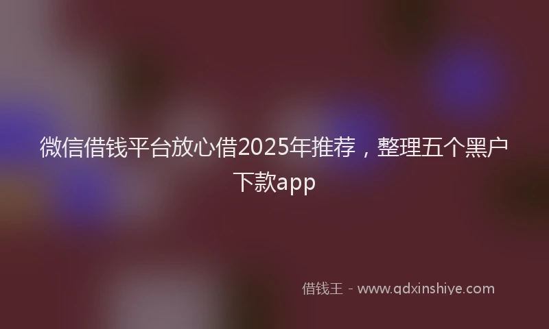 微信借钱平台放心借2025年推荐，整理五个黑户下款app