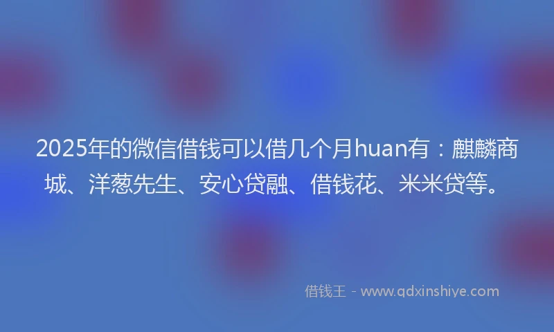 2025年的微信借钱可以借几个月huan有：麒麟商城、洋葱先生、安心贷融、借钱花、米米贷等。