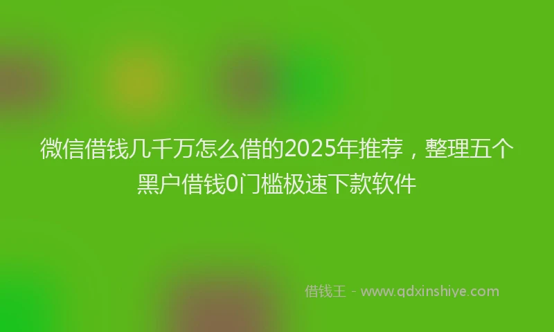 微信借钱几千万怎么借的2025年推荐，整理五个黑户借钱0门槛极速下款软件