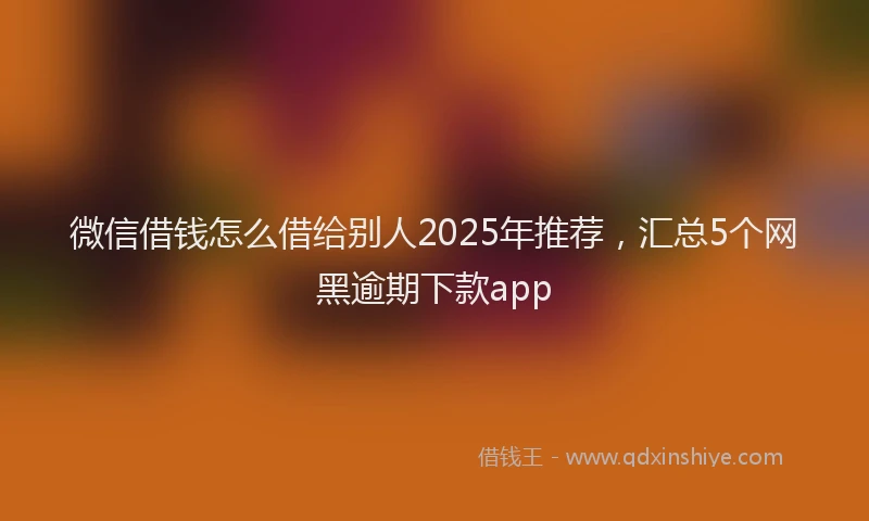 微信借钱怎么借给别人2025年推荐，汇总5个网黑逾期下款app