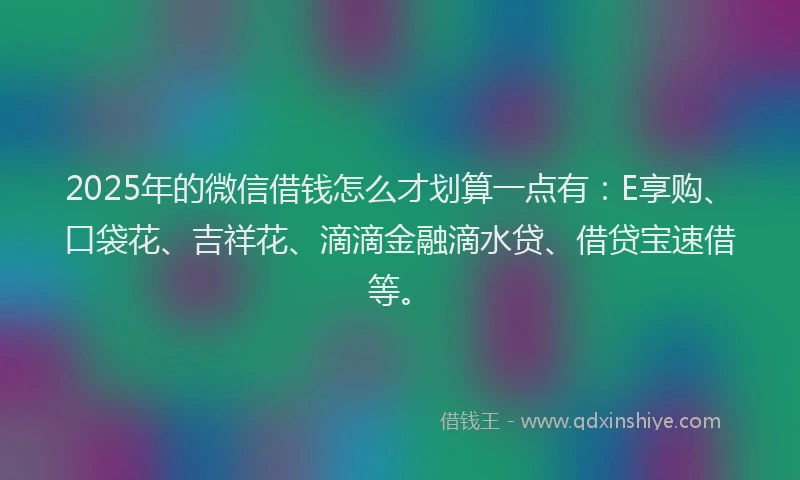 2025年的微信借钱怎么才划算一点有：E享购、口袋花、吉祥花、滴滴金融滴水贷、借贷宝速借等。