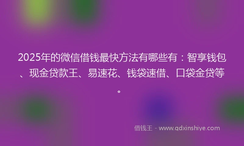 2025年的微信借钱最快方法有哪些有：智享钱包、现金贷款王、易速花、钱袋速借、口袋金贷等。