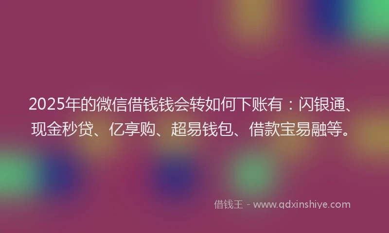 2025年的微信借钱钱会转如何下账有：闪银通、现金秒贷、亿享购、超易钱包、借款宝易融等。