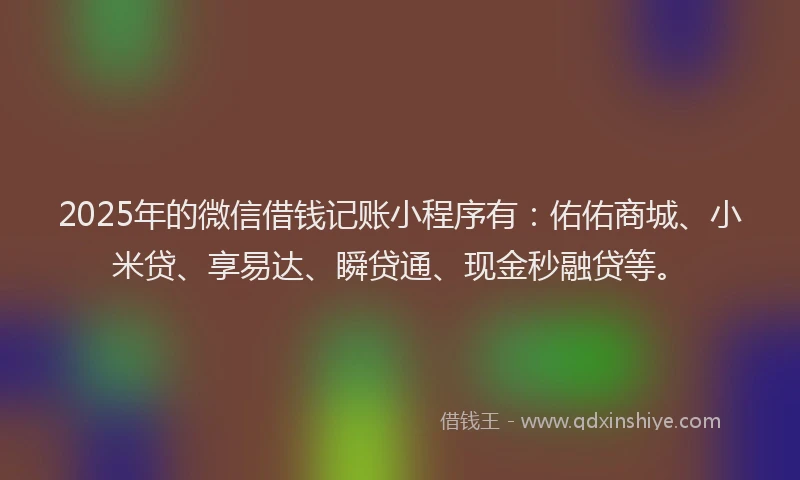 2025年的微信借钱记账小程序有：佑佑商城、小米贷、享易达、瞬贷通、现金秒融贷等。