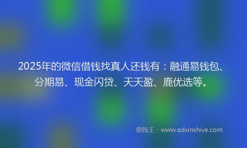 2025年的微信借钱找真人还钱有：融通易钱包、分期易、现金闪贷、天天盈、鹿优选等。