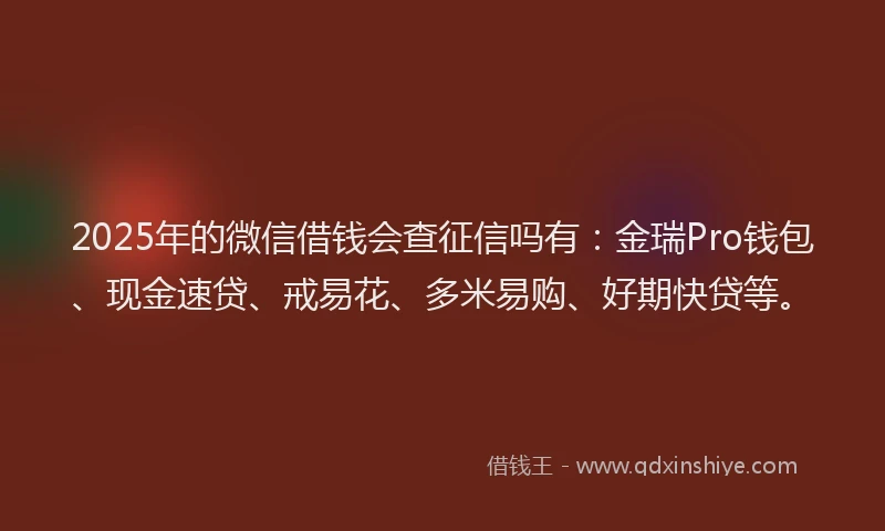 2025年的微信借钱会查征信吗有：金瑞Pro钱包、现金速贷、戒易花、多米易购、好期快贷等。