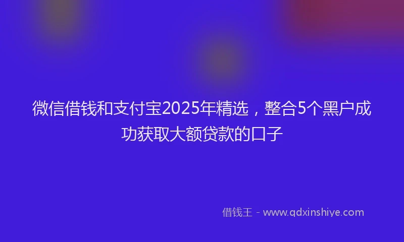 微信借钱和支付宝2025年精选，整合5个黑户成功获取大额贷款的口子