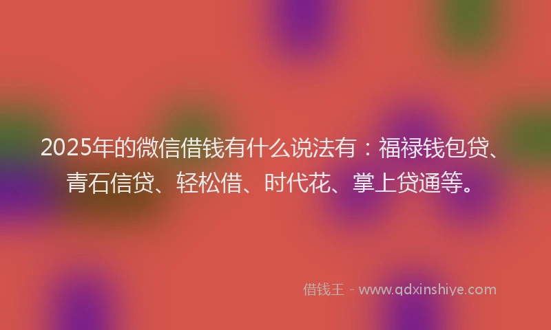 2025年的微信借钱有什么说法有：福禄钱包贷、青石信贷、轻松借、时代花、掌上贷通等。